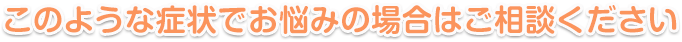 このような症状でお悩みの場合はご相談ください