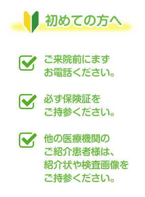 初めての方へ:ご来院前にまずお電話ください。必ず保険証をご持参ください。他の医療機関のご紹介患者様は、紹介状や検査画像をご持参ください。
